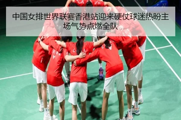 中国女排世界联赛香港站迎来硬仗球迷热盼主场气势点燃全队